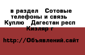  в раздел : Сотовые телефоны и связь » Куплю . Дагестан респ.,Кизляр г.